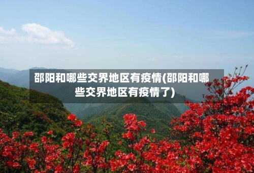 邵阳和哪些交界地区有疫情(邵阳和哪些交界地区有疫情了)