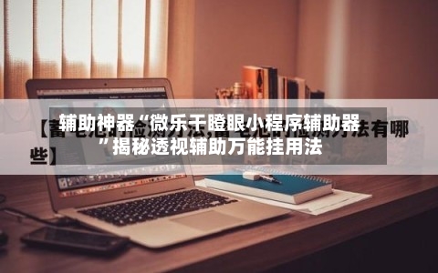辅助神器“微乐干瞪眼小程序辅助器”揭秘透视辅助万能挂用法-第2张图片