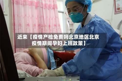 近来【疫情产检免费吗北京地区北京疫情期间孕妇上班政策】