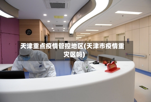 天津重点疫情管控地区(天津市疫情重灾区吗)